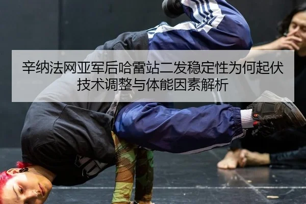 辛纳法网亚军后哈雷站二发稳定性为何起伏技术调整与体能因素解析