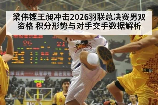 梁伟铿王昶冲击2026羽联总决赛男双资格 积分形势与对手交手数据解析